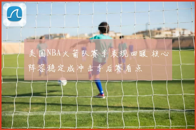 美国NBA火箭队赛季表现回暖 核心阵容稳定成冲击季后赛看点