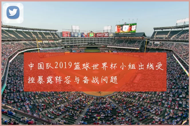 中国队2019篮球世界杯小组出线受挫暴露阵容与备战问题