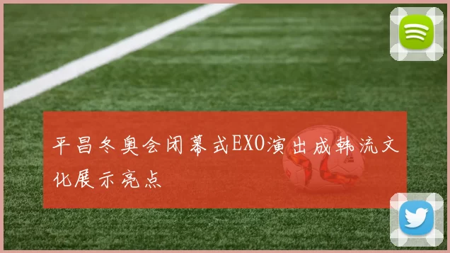 平昌冬奥会闭幕式EXO演出成韩流文化展示亮点