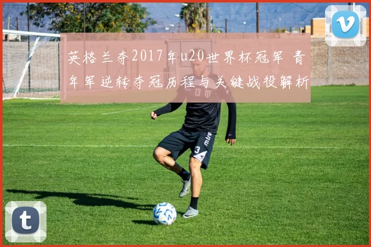 英格兰夺2017年u20世界杯冠军 青年军逆转夺冠历程与关键战役解析