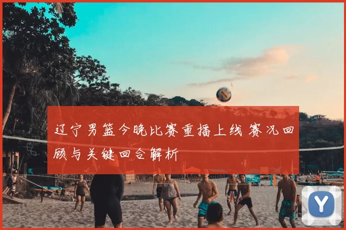 辽宁男篮今晚比赛重播上线 赛况回顾与关键回合解析