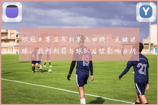 欧冠决赛温布利赛况回顾：关键进球、裁判判罚与球队后续影响分析