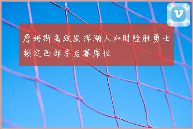 詹姆斯高效发挥湖人加时险胜勇士锁定西部季后赛席位