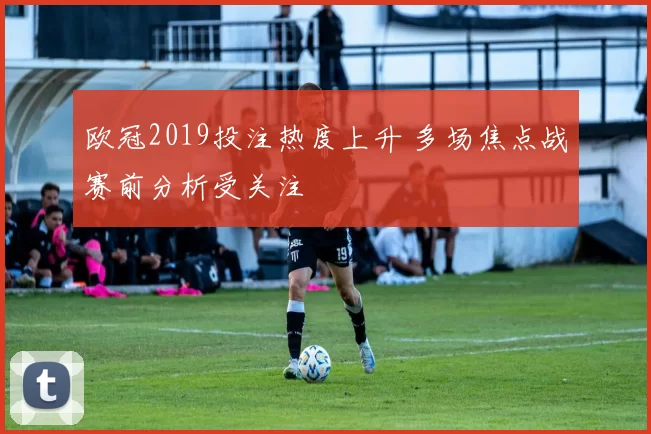 欧冠2019投注热度上升 多场焦点战赛前分析受关注