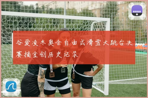 谷爱凌冬奥会自由式滑雪大跳台决赛摘金创历史记录