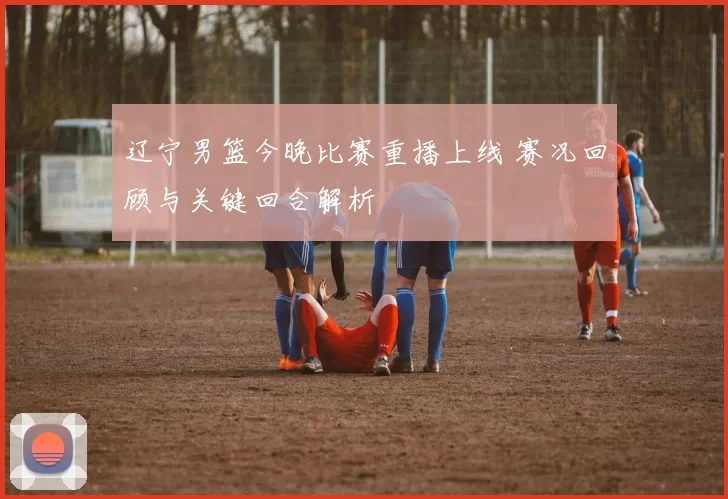辽宁男篮今晚比赛重播上线 赛况回顾与关键回合解析