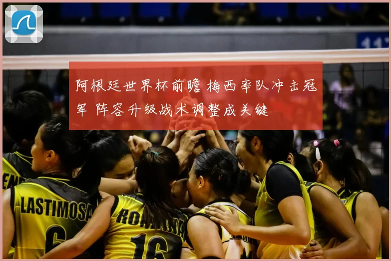 阿根廷世界杯前瞻 梅西率队冲击冠军 阵容升级战术调整成关键