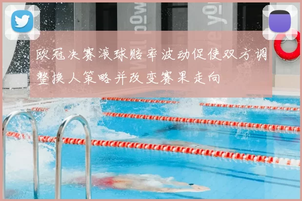 欧冠决赛滚球赔率波动促使双方调整换人策略并改变赛果走向