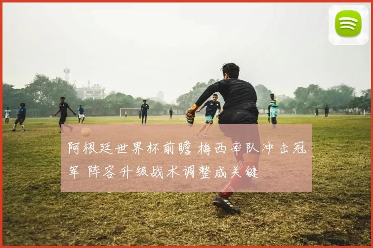 阿根廷世界杯前瞻 梅西率队冲击冠军 阵容升级战术调整成关键