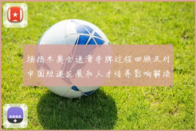 杨扬冬奥会速滑夺牌过程回顾及对中国短道发展和人才培养影响解读