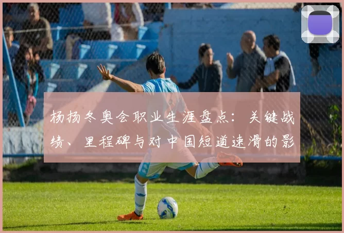 杨扬冬奥会职业生涯盘点：关键战绩、里程碑与对中国短道速滑的影响