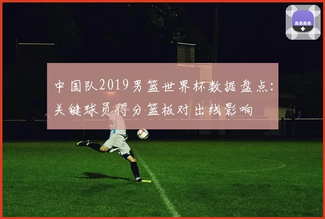 中国队2019男篮世界杯数据盘点：关键球员得分篮板对出线影响
