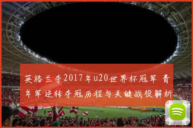 英格兰夺2017年u20世界杯冠军 青年军逆转夺冠历程与关键战役解析