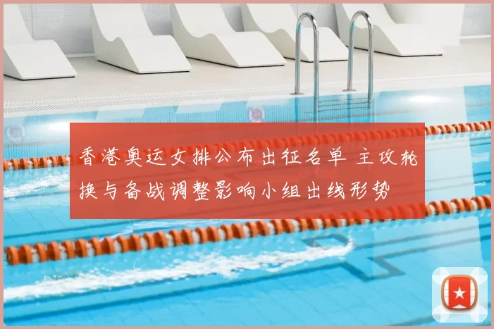 香港奥运女排公布出征名单 主攻轮换与备战调整影响小组出线形势