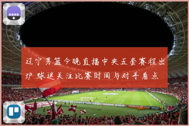 辽宁男篮今晚直播中央五套赛程出炉 球迷关注比赛时间与对手看点