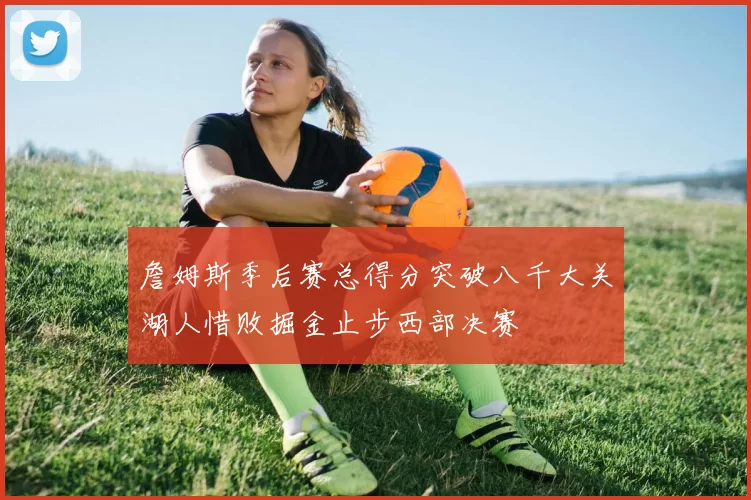 詹姆斯季后赛总得分突破八千大关湖人惜败掘金止步西部决赛