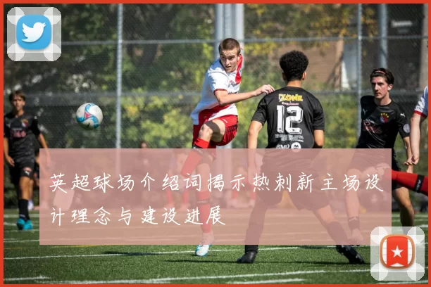 英超球场介绍词揭示热刺新主场设计理念与建设进展